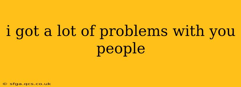 i got a lot of problems with you people