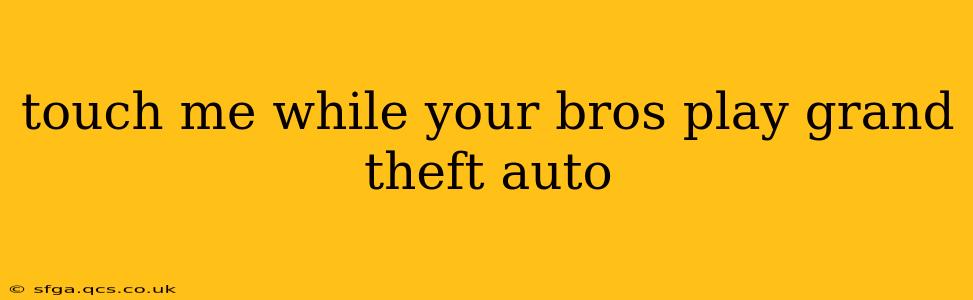 touch me while your bros play grand theft auto touch me while your bros play grand theft auto