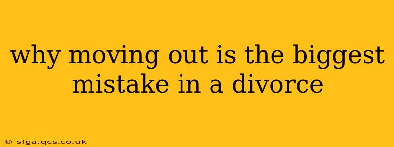 why moving out is the biggest mistake in a divorce